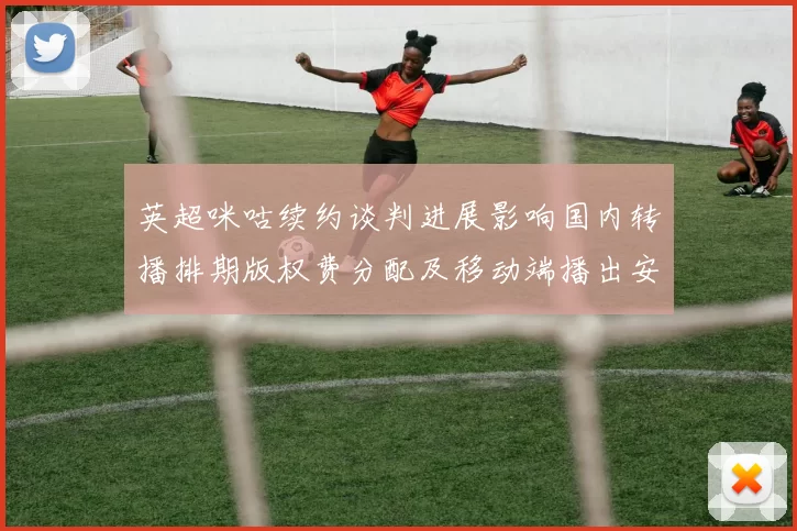 英超咪咕续约谈判进展影响国内转播排期版权费分配及移动端播出安排