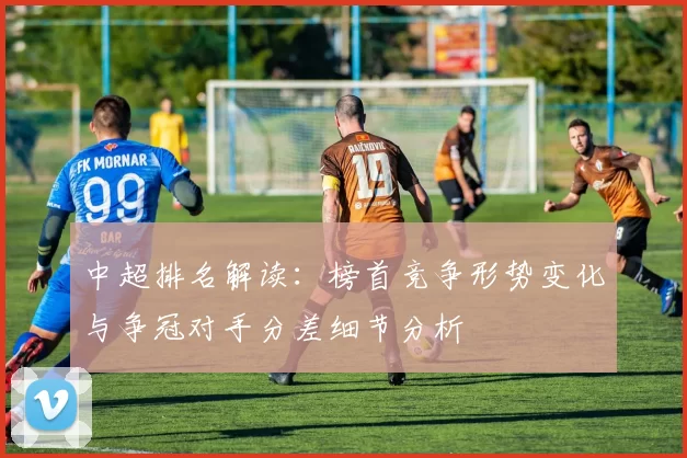中超排名解读：榜首竞争形势变化与争冠对手分差细节分析