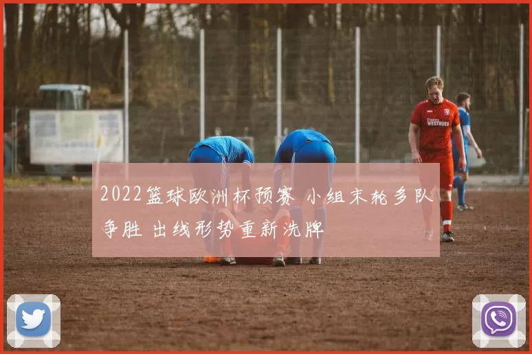 2022篮球欧洲杯预赛 小组末轮多队争胜 出线形势重新洗牌