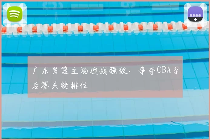 广东男篮主场迎战强敌，争夺CBA季后赛关键排位