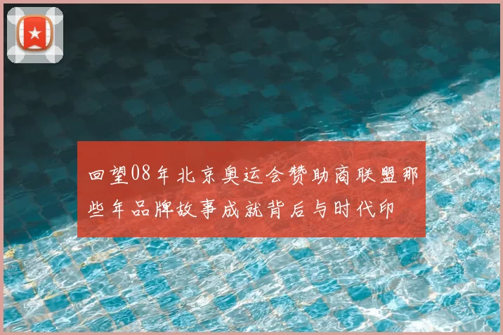 回望08年北京奥运会赞助商联盟那些年品牌故事成就背后与时代印