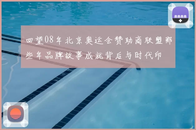 回望08年北京奥运会赞助商联盟那些年品牌故事成就背后与时代印