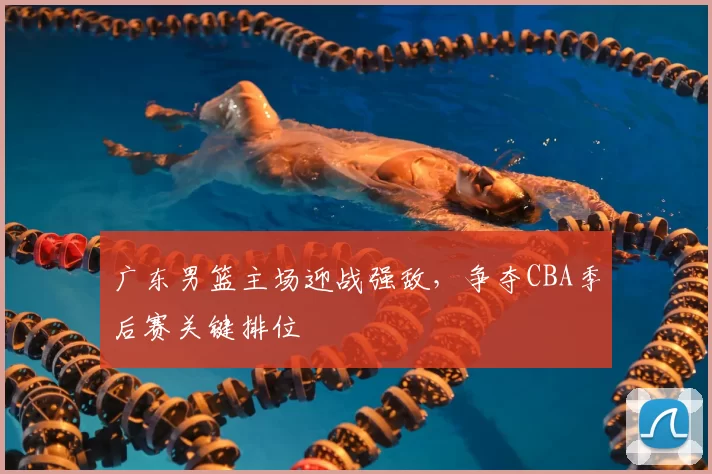 广东男篮主场迎战强敌,争夺CBA季后赛关键排位