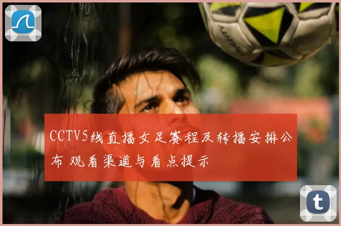 CCTV5线直播女足赛程及转播安排公布 观看渠道与看点提示