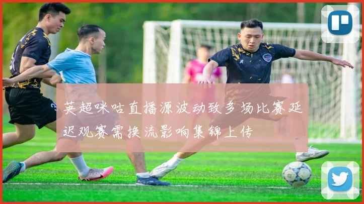 英超咪咕直播源波动致多场比赛延迟观赛需换流影响集锦上传
