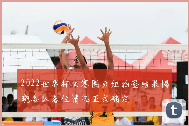 2022世界杯决赛圈分组抽签结果揭晓各队落位情况正式确定