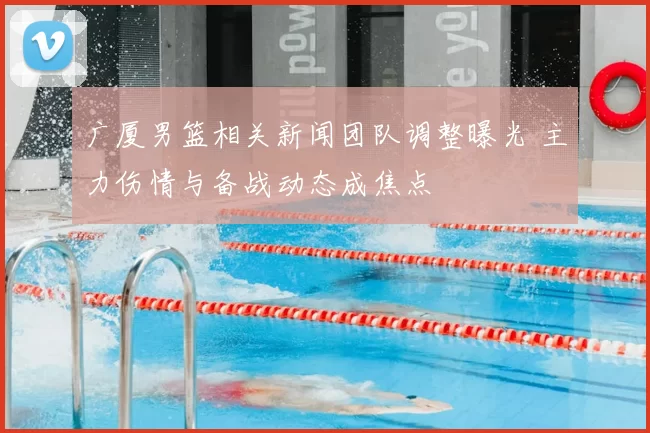 广厦男篮相关新闻团队调整曝光 主力伤情与备战动态成焦点