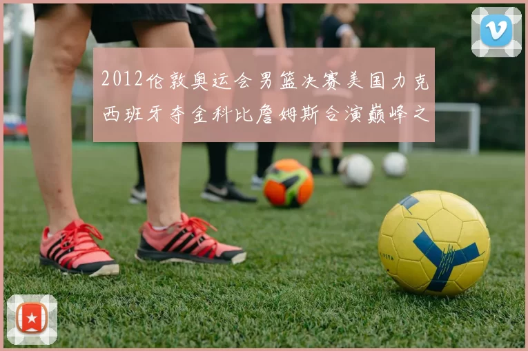 2012伦敦奥运会男篮决赛美国力克西班牙夺金科比詹姆斯合演巅峰之战