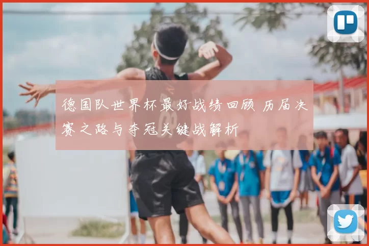 德国队世界杯最好战绩回顾 历届决赛之路与夺冠关键战解析