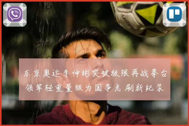 东京奥运李仲彬突破极限再战拳台 领军轻重量级为国争光 刷新纪录掀热血高潮