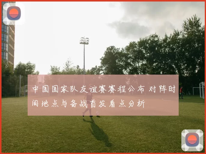 中国国家队友谊赛赛程公布 对阵时间地点与备战首发看点分析
