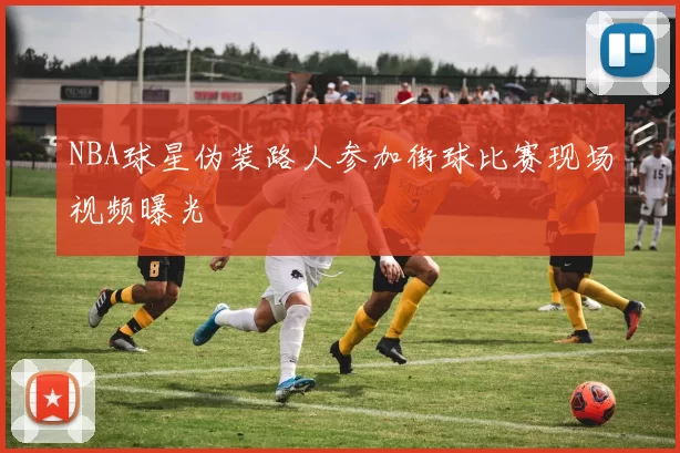 NBA球星伪装路人参加街球比赛现场视频曝光