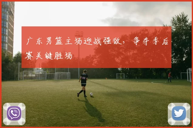 广东男篮主场迎战强敌，争夺季后赛关键胜场