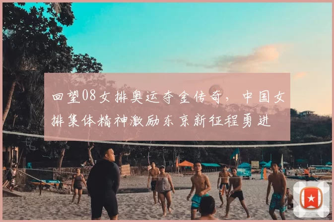 回望08女排奥运夺金传奇，中国女排集体精神激励东京新征程勇进