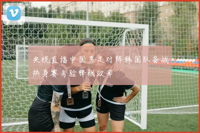 央视直播中国男足对阵韩国队备战热身赛考验锋线效率