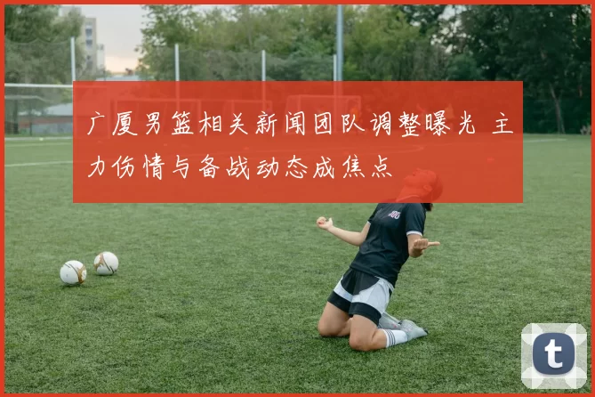 广厦男篮相关新闻团队调整曝光 主力伤情与备战动态成焦点