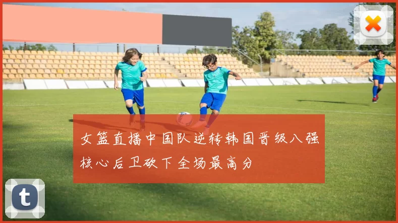 女篮直播中国队逆转韩国晋级八强核心后卫砍下全场最高分