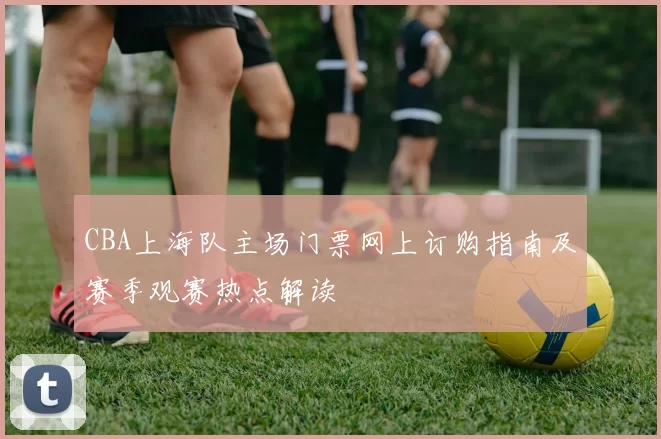 CBA上海队主场门票网上订购指南及赛季观赛热点解读