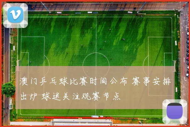 澳门乒乓球比赛时间公布 赛事安排出炉 球迷关注观赛节点