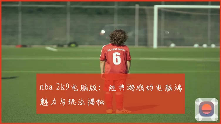 nba 2k9电脑版:经典游戏的电脑端魅力与玩法揭秘