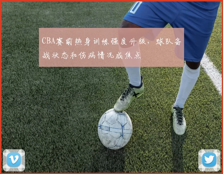 CBA赛前热身训练强度升级,球队备战状态和伤病情况成焦点