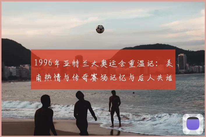 1996年亚特兰大奥运会重温记：美南热情与传奇赛场记忆与后人共话
