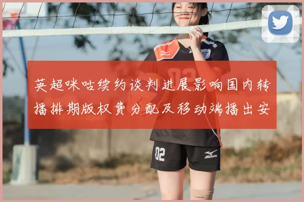 英超咪咕续约谈判进展影响国内转播排期版权费分配及移动端播出安排