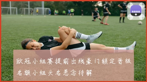 欧冠小组赛提前出线豪门锁定晋级名额小组头名悬念待解