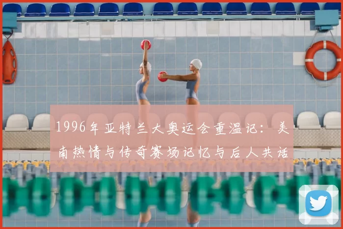 1996年亚特兰大奥运会重温记：美南热情与传奇赛场记忆与后人共话