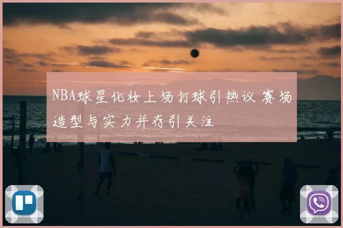 NBA球星化妆上场打球引热议 赛场造型与实力并存引关注