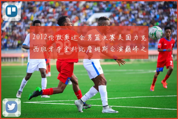 2012伦敦奥运会男篮决赛美国力克西班牙夺金科比詹姆斯合演巅峰之战