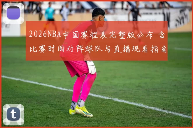 2026NBA中国赛程表完整版公布 含比赛时间对阵球队与直播观看指南