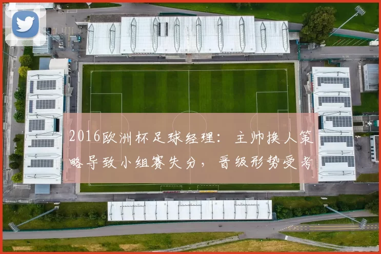 2016欧洲杯足球经理：主帅换人策略导致小组赛失分，晋级形势受考验