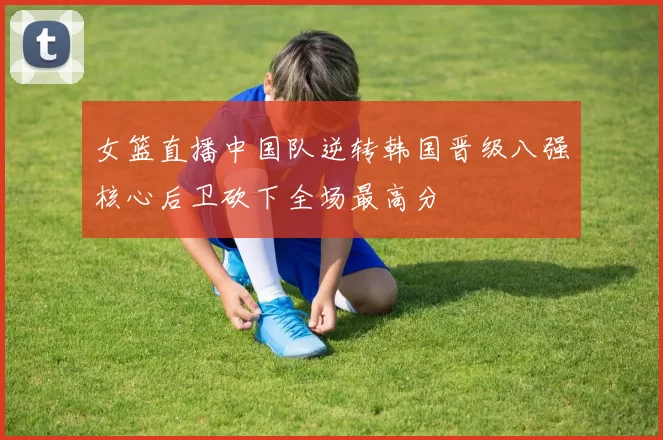 女篮直播中国队逆转韩国晋级八强核心后卫砍下全场最高分