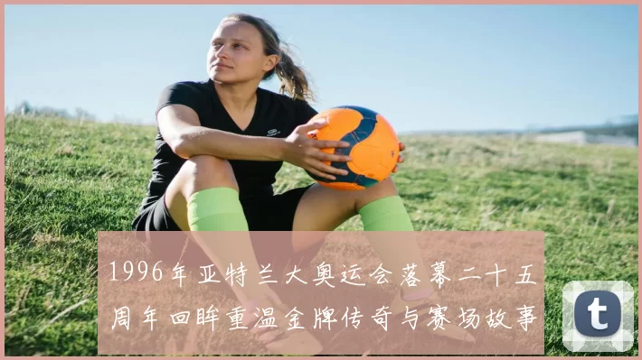 1996年亚特兰大奥运会落幕二十五周年回眸重温金牌传奇与赛场故事