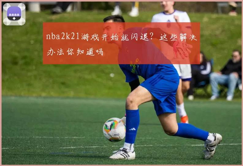nba2k21游戏开始就闪退？这些解决办法你知道吗