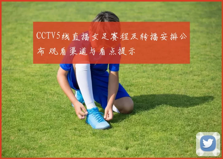 CCTV5线直播女足赛程及转播安排公布 观看渠道与看点提示