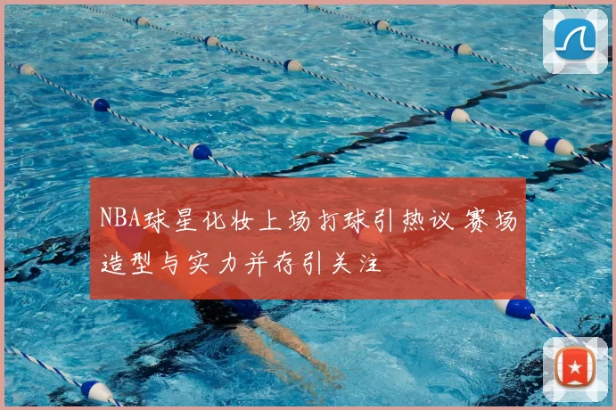 NBA球星化妆上场打球引热议 赛场造型与实力并存引关注