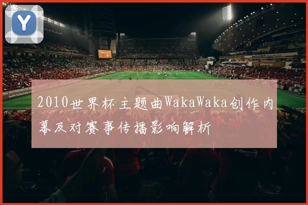 2010世界杯主题曲WakaWaka创作内幕及对赛事传播影响解析