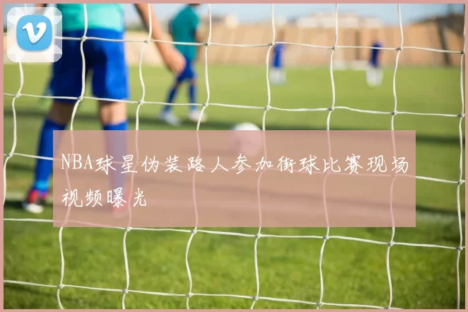 NBA球星伪装路人参加街球比赛现场视频曝光