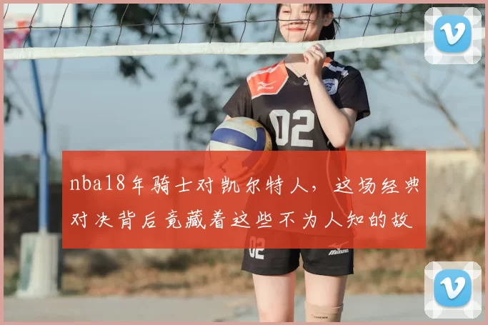 nba18年骑士对凯尔特人，这场经典对决背后竟藏着这些不为人知的故事！
