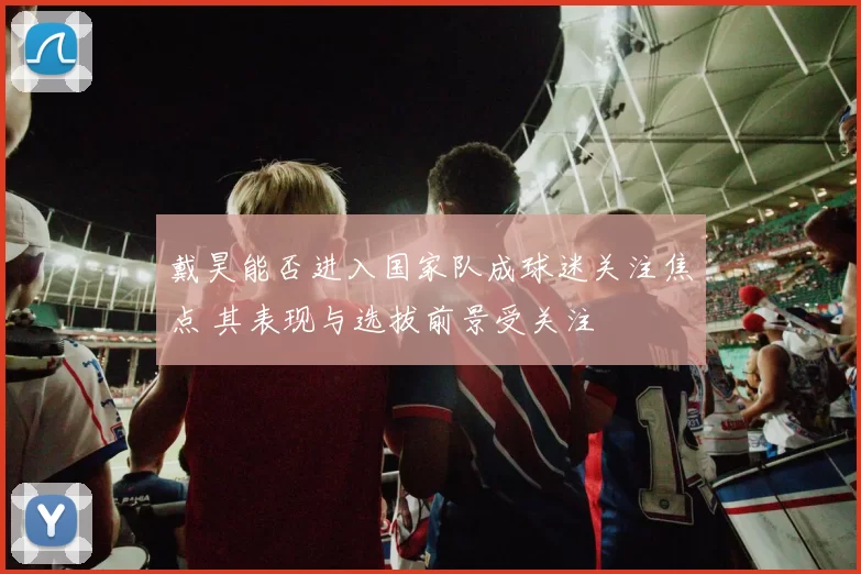 戴昊能否进入国家队成球迷关注焦点 其表现与选拔前景受关注