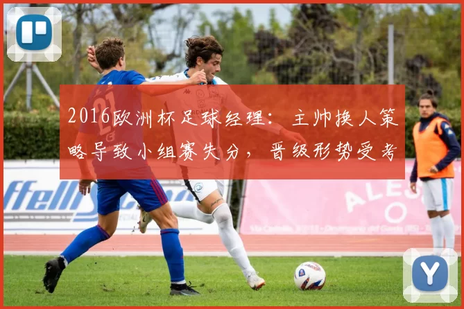 2016欧洲杯足球经理:主帅换人策略导致小组赛失分,晋级形势受考验