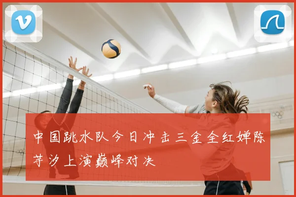 中国跳水队今日冲击三金全红婵陈芋汐上演巅峰对决