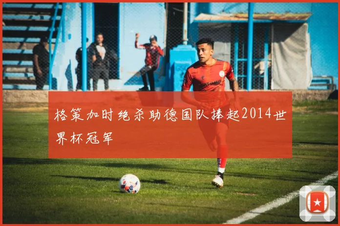 格策加时绝杀助德国队捧起2014世界杯冠军