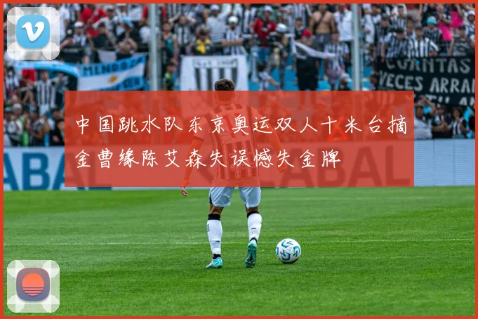 中国跳水队东京奥运双人十米台摘金曹缘陈艾森失误憾失金牌