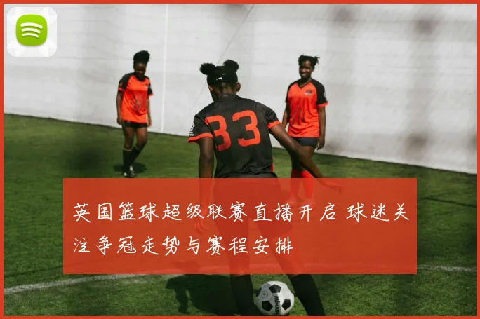 英国篮球超级联赛直播开启 球迷关注争冠走势与赛程安排
