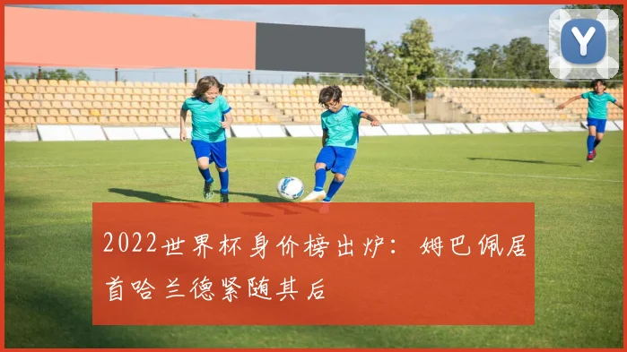 2022世界杯身价榜出炉:姆巴佩居首哈兰德紧随其后