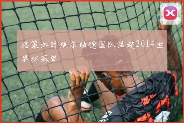 格策加时绝杀助德国队捧起2014世界杯冠军