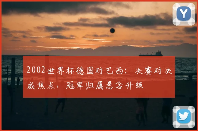 2002世界杯德国对巴西:决赛对决成焦点,冠军归属悬念升级